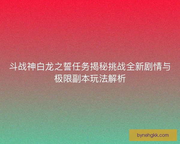 斗战神白龙之誓任务揭秘挑战全新剧情与极限副本玩法解析