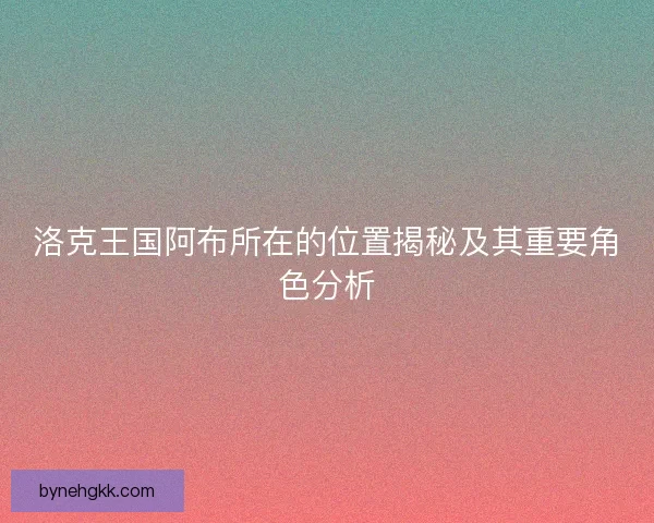 洛克王国阿布所在的位置揭秘及其重要角色分析