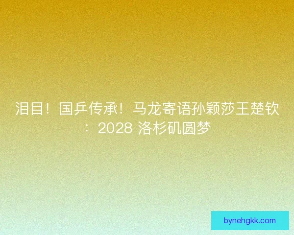 泪目！国乒传承！马龙寄语孙颖莎王楚钦：2028 洛杉矶圆梦