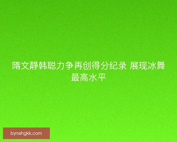 隋文静韩聪力争再创得分纪录 展现冰舞最高水平