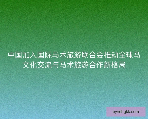 中国加入国际马术旅游联合会推动全球马文化交流与马术旅游合作新格局