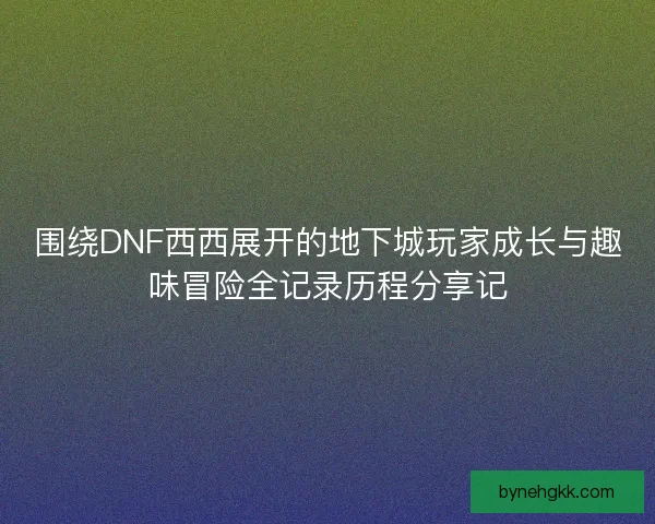 围绕DNF西西展开的地下城玩家成长与趣味冒险全记录历程分享记