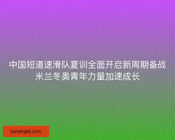 中国短道速滑队夏训全面开启新周期备战米兰冬奥青年力量加速成长
