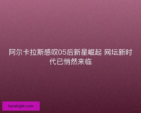 阿尔卡拉斯感叹05后新星崛起 网坛新时代已悄然来临