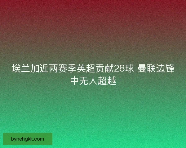 埃兰加近两赛季英超贡献28球 曼联边锋中无人超越